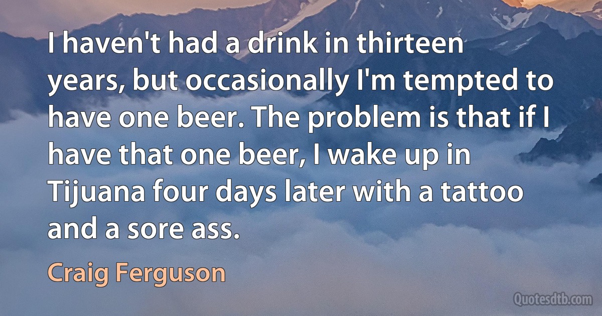 I haven't had a drink in thirteen years, but occasionally I'm tempted to have one beer. The problem is that if I have that one beer, I wake up in Tijuana four days later with a tattoo and a sore ass. (Craig Ferguson)