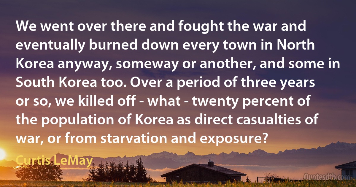 We went over there and fought the war and eventually burned down every town in North Korea anyway, someway or another, and some in South Korea too. Over a period of three years or so, we killed off - what - twenty percent of the population of Korea as direct casualties of war, or from starvation and exposure? (Curtis LeMay)