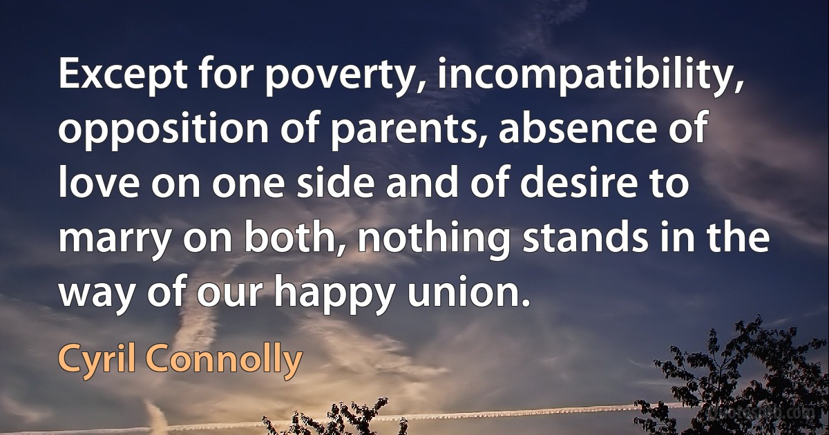 Except for poverty, incompatibility, opposition of parents, absence of love on one side and of desire to marry on both, nothing stands in the way of our happy union. (Cyril Connolly)