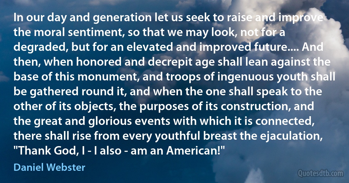 In our day and generation let us seek to raise and improve the moral sentiment, so that we may look, not for a degraded, but for an elevated and improved future.... And then, when honored and decrepit age shall lean against the base of this monument, and troops of ingenuous youth shall be gathered round it, and when the one shall speak to the other of its objects, the purposes of its construction, and the great and glorious events with which it is connected, there shall rise from every youthful breast the ejaculation, "Thank God, I - I also - am an American!" (Daniel Webster)