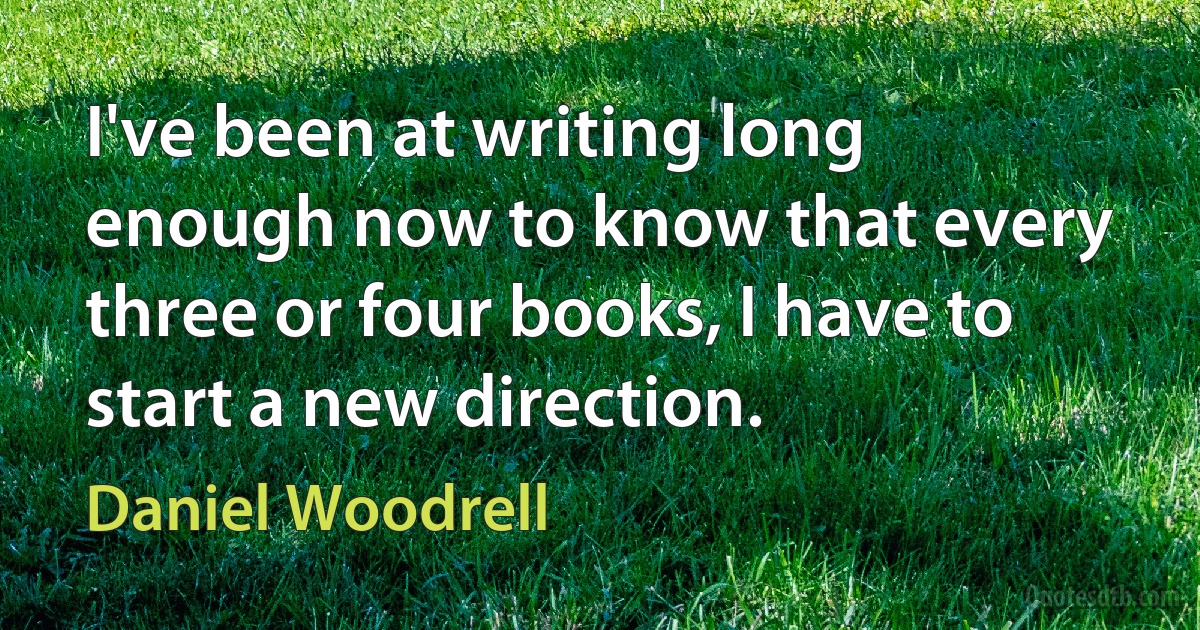 I've been at writing long enough now to know that every three or four books, I have to start a new direction. (Daniel Woodrell)