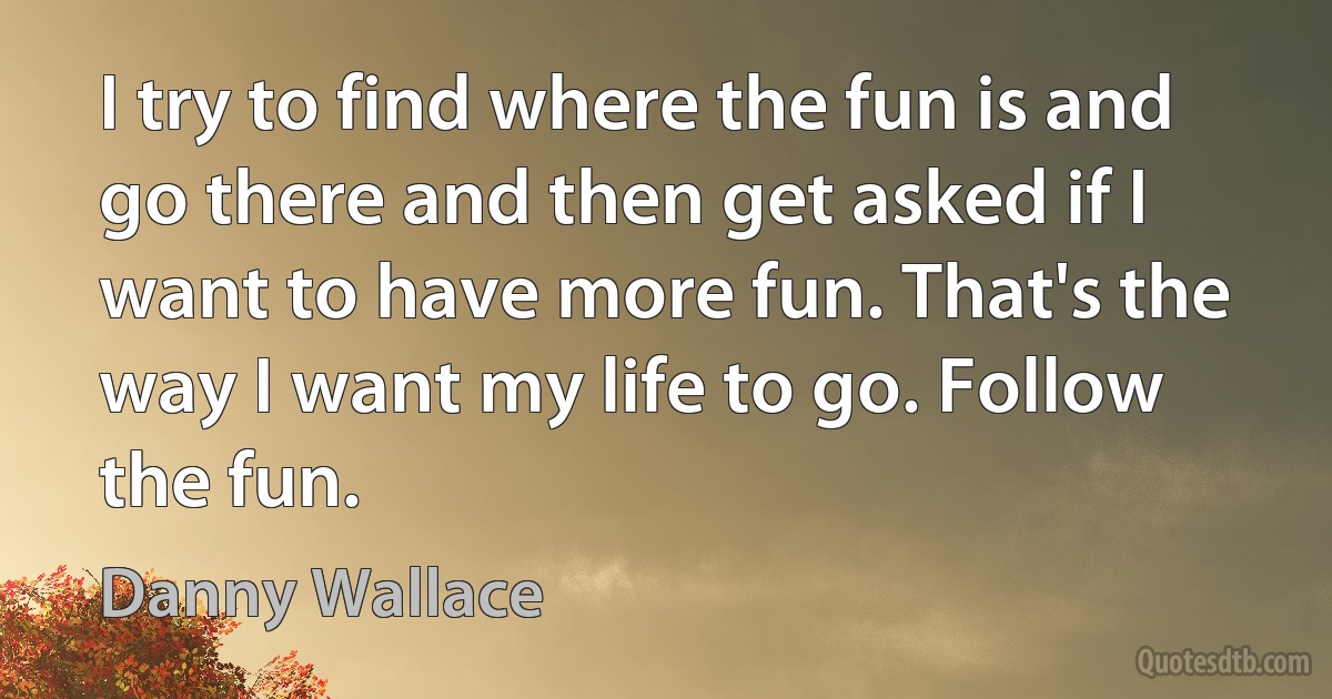 I try to find where the fun is and go there and then get asked if I want to have more fun. That's the way I want my life to go. Follow the fun. (Danny Wallace)