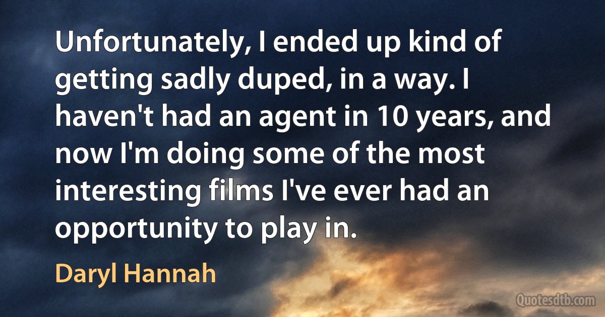 Unfortunately, I ended up kind of getting sadly duped, in a way. I haven't had an agent in 10 years, and now I'm doing some of the most interesting films I've ever had an opportunity to play in. (Daryl Hannah)