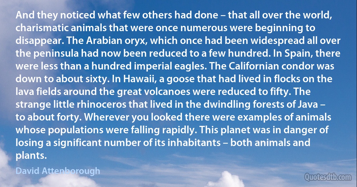 And they noticed what few others had done – that all over the world, charismatic animals that were once numerous were beginning to disappear. The Arabian oryx, which once had been widespread all over the peninsula had now been reduced to a few hundred. In Spain, there were less than a hundred imperial eagles. The Californian condor was down to about sixty. In Hawaii, a goose that had lived in flocks on the lava fields around the great volcanoes were reduced to fifty. The strange little rhinoceros that lived in the dwindling forests of Java – to about forty. Wherever you looked there were examples of animals whose populations were falling rapidly. This planet was in danger of losing a significant number of its inhabitants – both animals and plants. (David Attenborough)