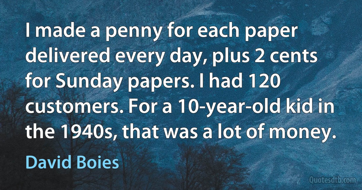 I made a penny for each paper delivered every day, plus 2 cents for Sunday papers. I had 120 customers. For a 10-year-old kid in the 1940s, that was a lot of money. (David Boies)