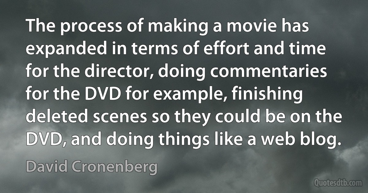 The process of making a movie has expanded in terms of effort and time for the director, doing commentaries for the DVD for example, finishing deleted scenes so they could be on the DVD, and doing things like a web blog. (David Cronenberg)