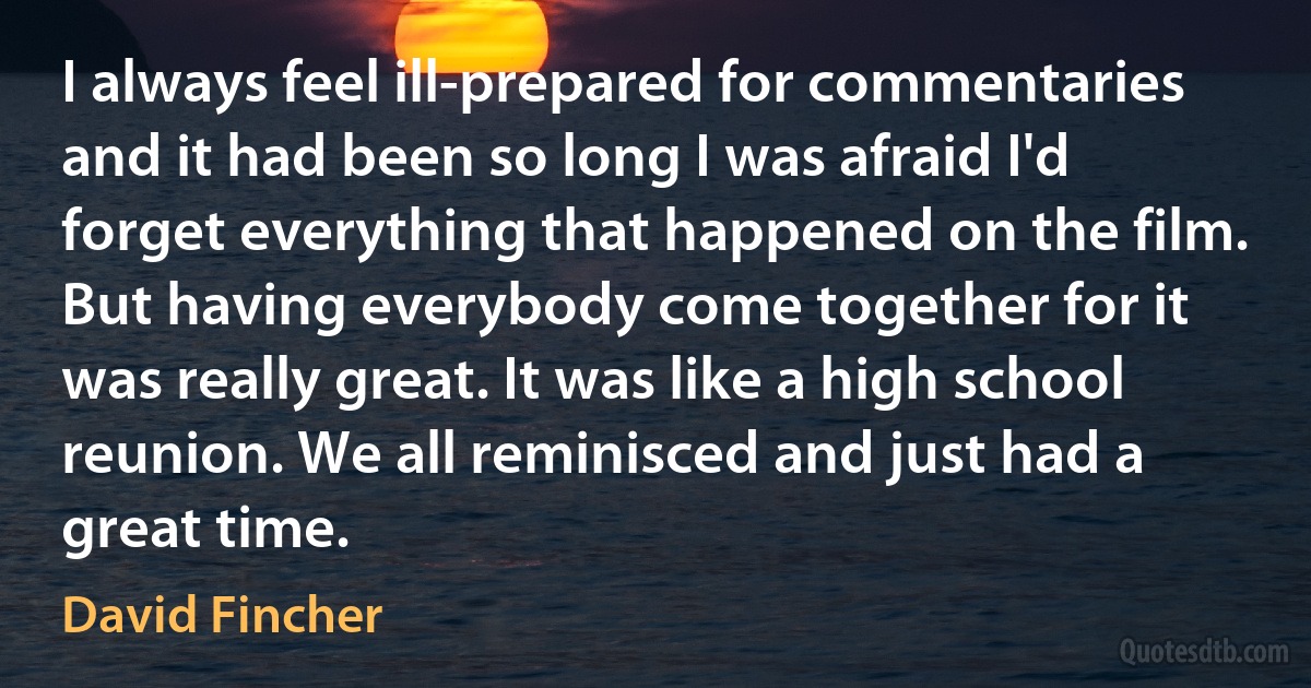 I always feel ill-prepared for commentaries and it had been so long I was afraid I'd forget everything that happened on the film. But having everybody come together for it was really great. It was like a high school reunion. We all reminisced and just had a great time. (David Fincher)