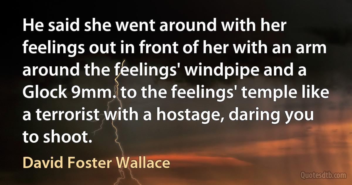 He said she went around with her feelings out in front of her with an arm around the feelings' windpipe and a Glock 9mm. to the feelings' temple like a terrorist with a hostage, daring you to shoot. (David Foster Wallace)