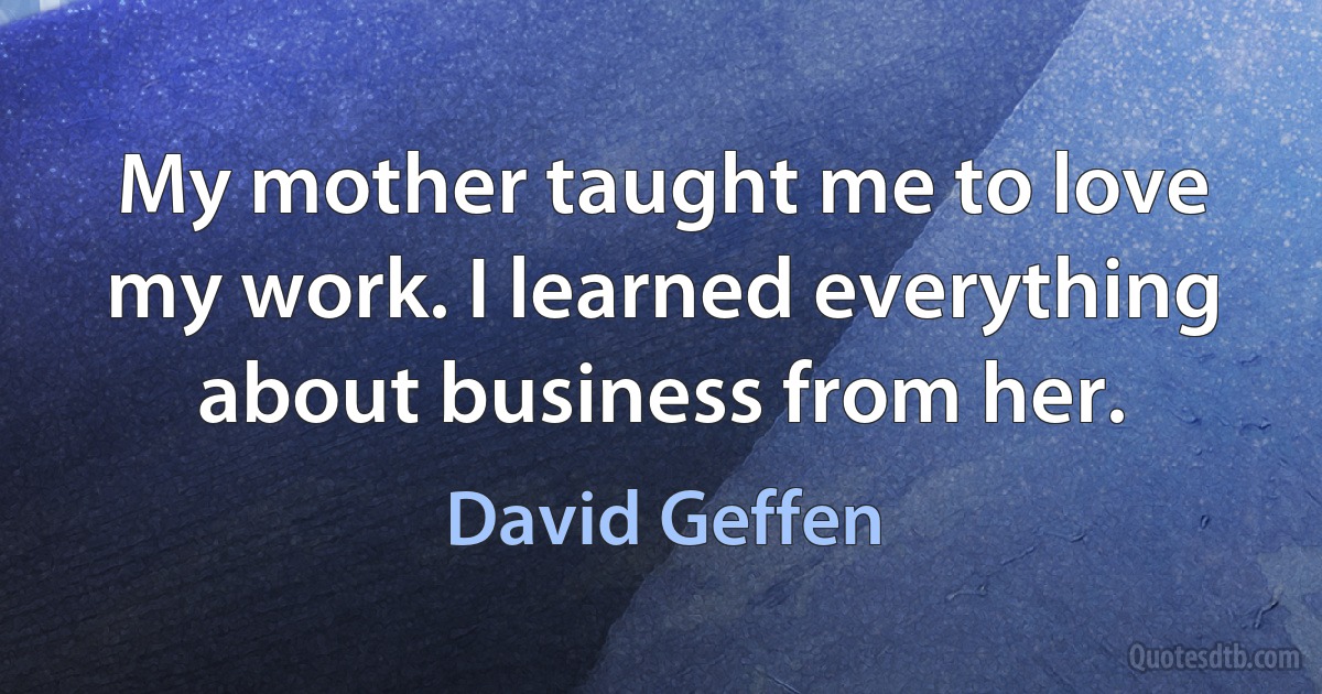 My mother taught me to love my work. I learned everything about business from her. (David Geffen)