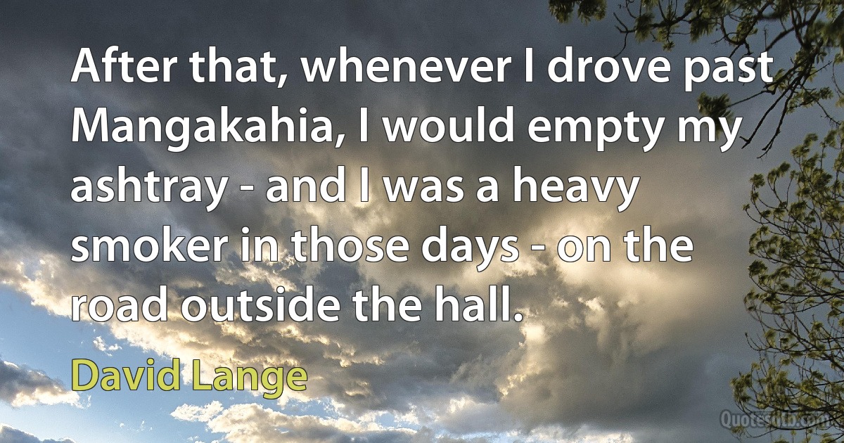 After that, whenever I drove past Mangakahia, I would empty my ashtray - and I was a heavy smoker in those days - on the road outside the hall. (David Lange)