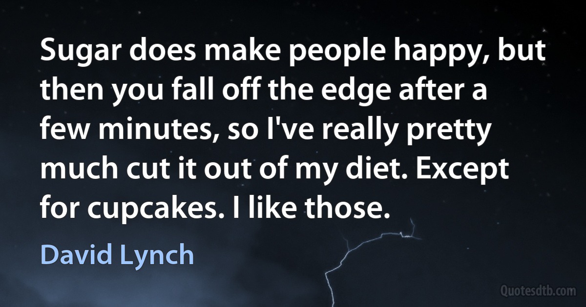 Sugar does make people happy, but then you fall off the edge after a few minutes, so I've really pretty much cut it out of my diet. Except for cupcakes. I like those. (David Lynch)