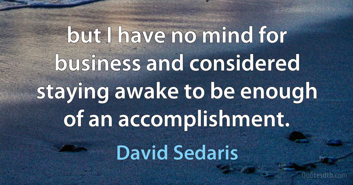 but I have no mind for business and considered staying awake to be enough of an accomplishment. (David Sedaris)