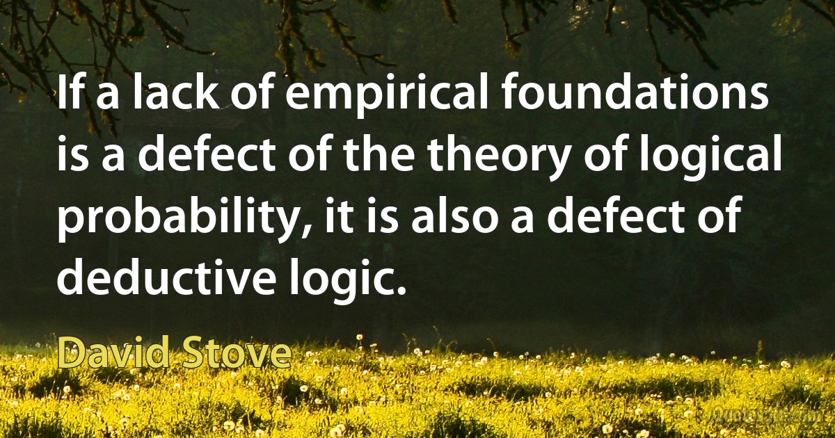 If a lack of empirical foundations is a defect of the theory of logical probability, it is also a defect of deductive logic. (David Stove)