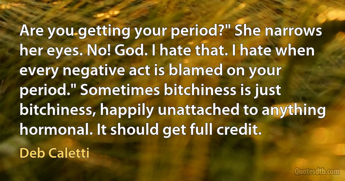 Are you getting your period?" She narrows her eyes. No! God. I hate that. I hate when every negative act is blamed on your period." Sometimes bitchiness is just bitchiness, happily unattached to anything hormonal. It should get full credit. (Deb Caletti)