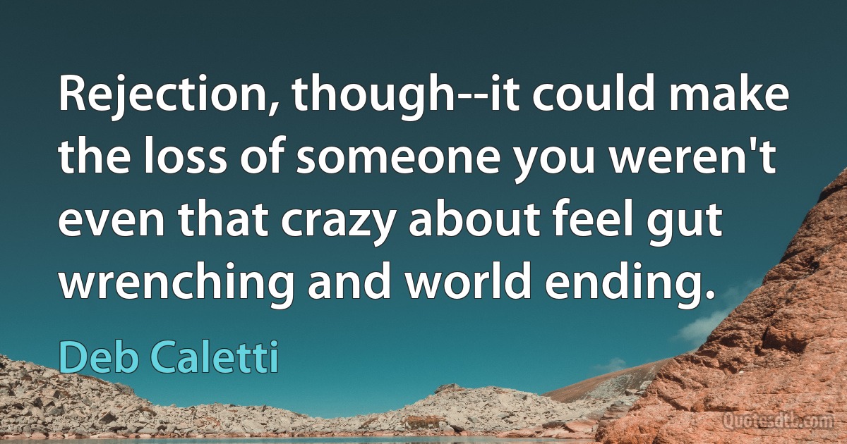 Rejection, though--it could make the loss of someone you weren't even that crazy about feel gut wrenching and world ending. (Deb Caletti)