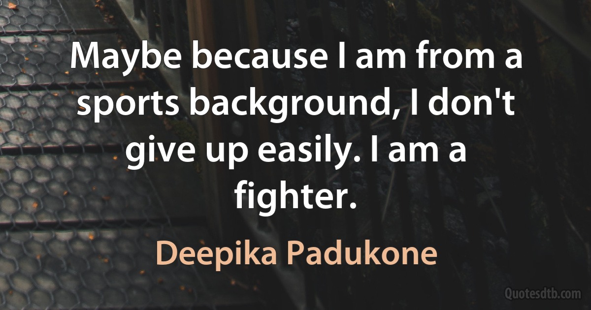 Maybe because I am from a sports background, I don't give up easily. I am a fighter. (Deepika Padukone)