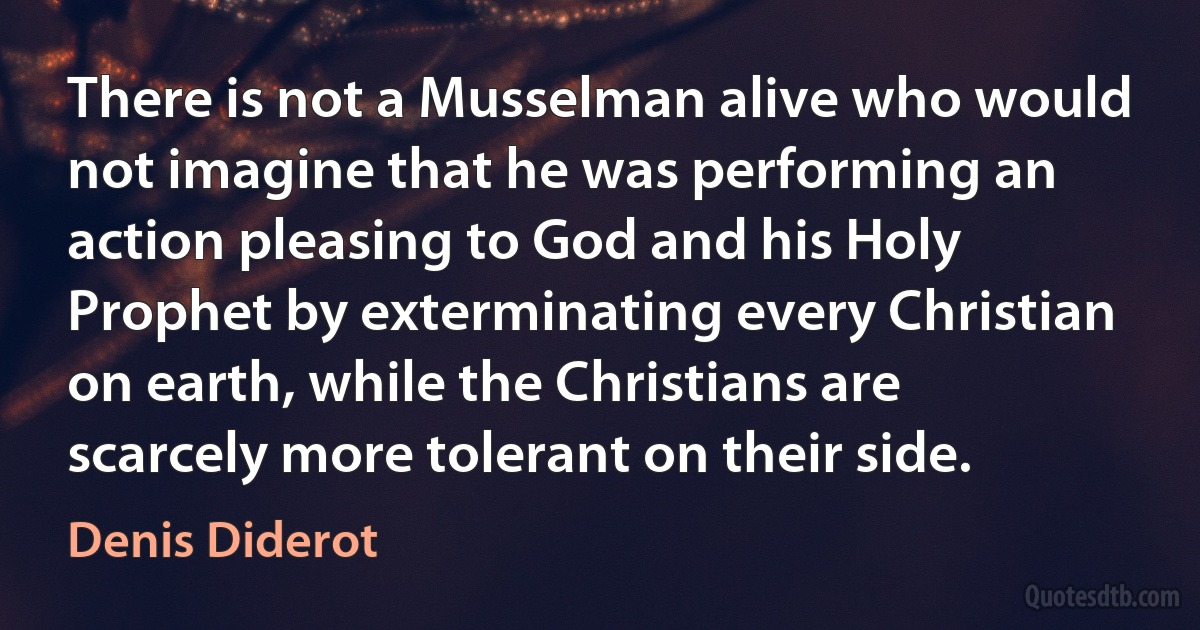 There is not a Musselman alive who would not imagine that he was performing an action pleasing to God and his Holy Prophet by exterminating every Christian on earth, while the Christians are scarcely more tolerant on their side. (Denis Diderot)