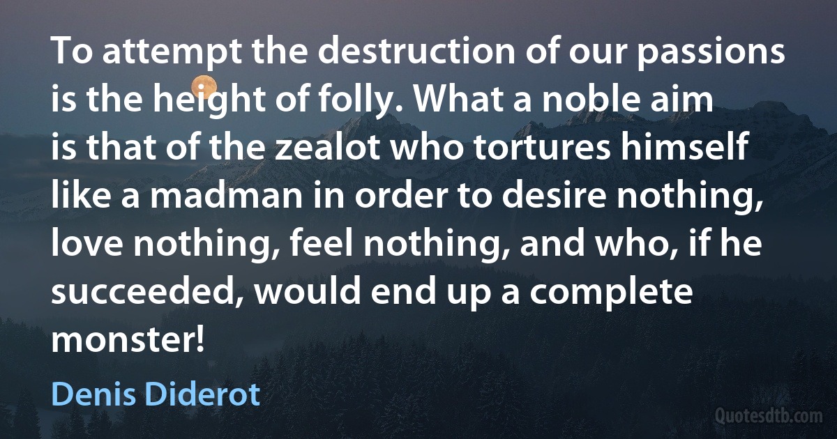 To attempt the destruction of our passions is the height of folly. What a noble aim is that of the zealot who tortures himself like a madman in order to desire nothing, love nothing, feel nothing, and who, if he succeeded, would end up a complete monster! (Denis Diderot)