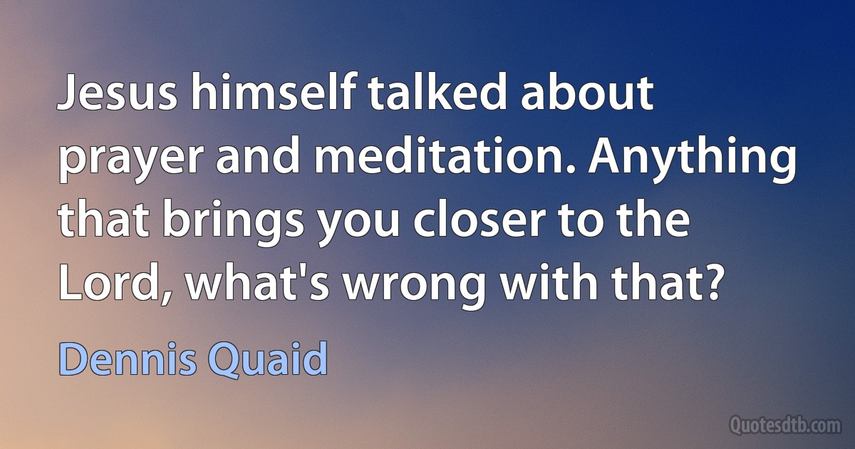 Jesus himself talked about prayer and meditation. Anything that brings you closer to the Lord, what's wrong with that? (Dennis Quaid)