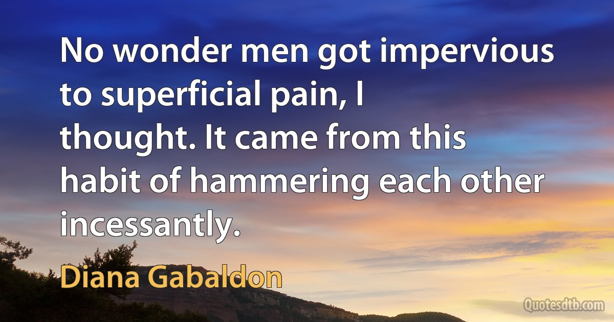 No wonder men got impervious to superficial pain, I thought. It came from this habit of hammering each other incessantly. (Diana Gabaldon)