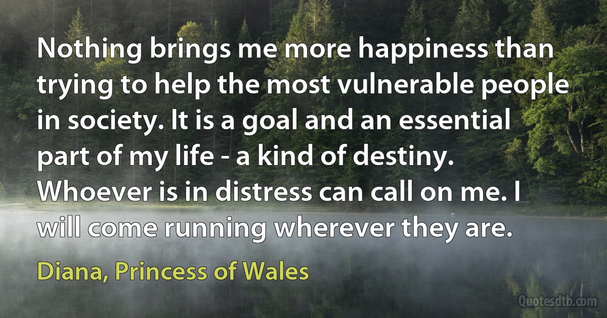 Nothing brings me more happiness than trying to help the most vulnerable people in society. It is a goal and an essential part of my life - a kind of destiny. Whoever is in distress can call on me. I will come running wherever they are. (Diana, Princess of Wales)