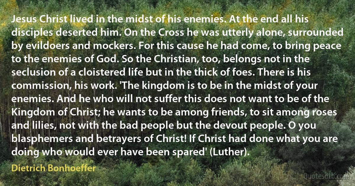 Jesus Christ lived in the midst of his enemies. At the end all his disciples deserted him. On the Cross he was utterly alone, surrounded by evildoers and mockers. For this cause he had come, to bring peace to the enemies of God. So the Christian, too, belongs not in the seclusion of a cloistered life but in the thick of foes. There is his commission, his work. 'The kingdom is to be in the midst of your enemies. And he who will not suffer this does not want to be of the Kingdom of Christ; he wants to be among friends, to sit among roses and lilies, not with the bad people but the devout people. O you blasphemers and betrayers of Christ! If Christ had done what you are doing who would ever have been spared' (Luther). (Dietrich Bonhoeffer)