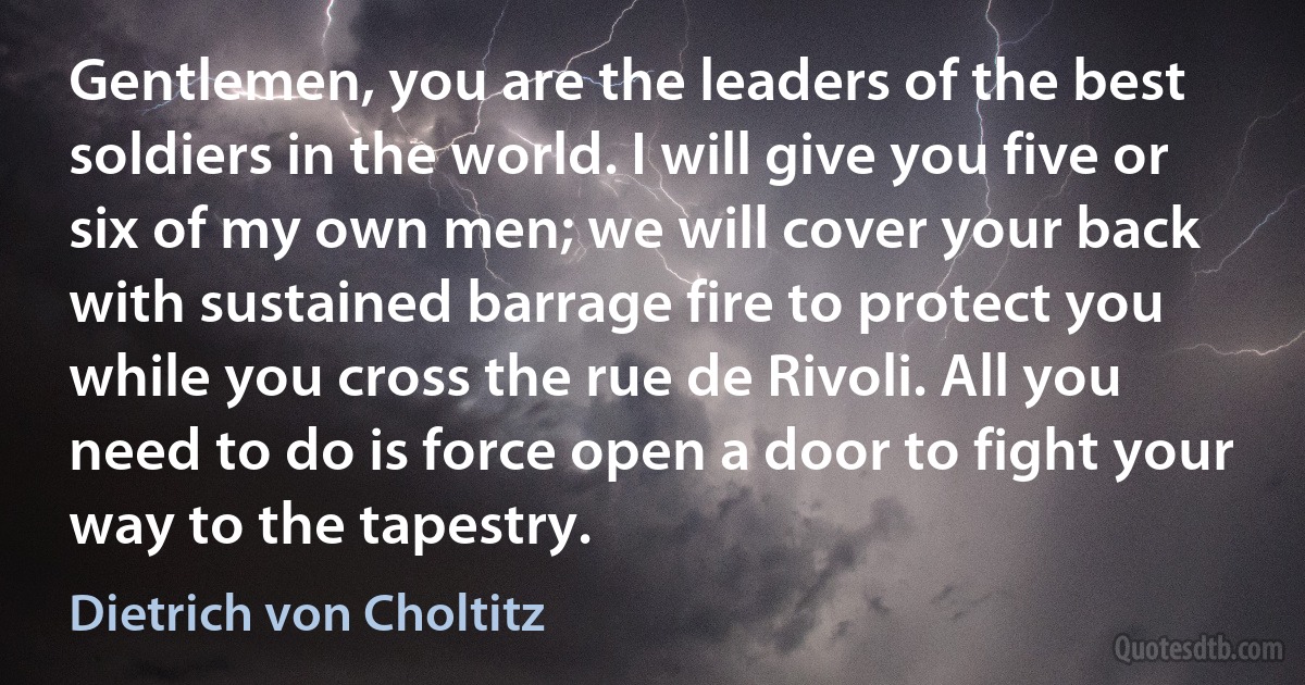 Gentlemen, you are the leaders of the best soldiers in the world. I will give you five or six of my own men; we will cover your back with sustained barrage fire to protect you while you cross the rue de Rivoli. All you need to do is force open a door to fight your way to the tapestry. (Dietrich von Choltitz)