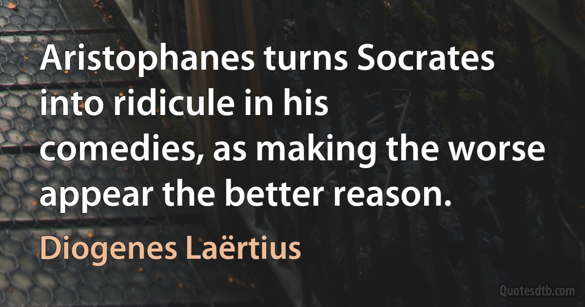 Aristophanes turns Socrates into ridicule in his comedies, as making the worse appear the better reason. (Diogenes Laërtius)