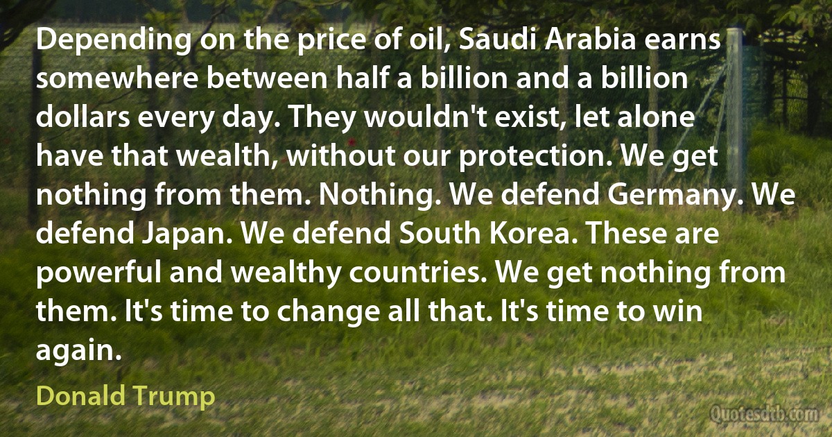 Depending on the price of oil, Saudi Arabia earns somewhere between half a billion and a billion dollars every day. They wouldn't exist, let alone have that wealth, without our protection. We get nothing from them. Nothing. We defend Germany. We defend Japan. We defend South Korea. These are powerful and wealthy countries. We get nothing from them. It's time to change all that. It's time to win again. (Donald Trump)