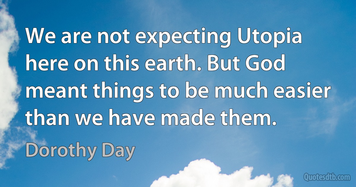 We are not expecting Utopia here on this earth. But God meant things to be much easier than we have made them. (Dorothy Day)