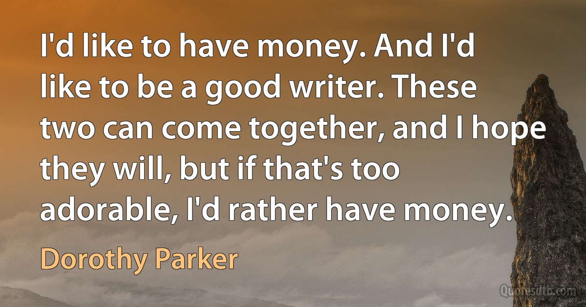 I'd like to have money. And I'd like to be a good writer. These two can come together, and I hope they will, but if that's too adorable, I'd rather have money. (Dorothy Parker)