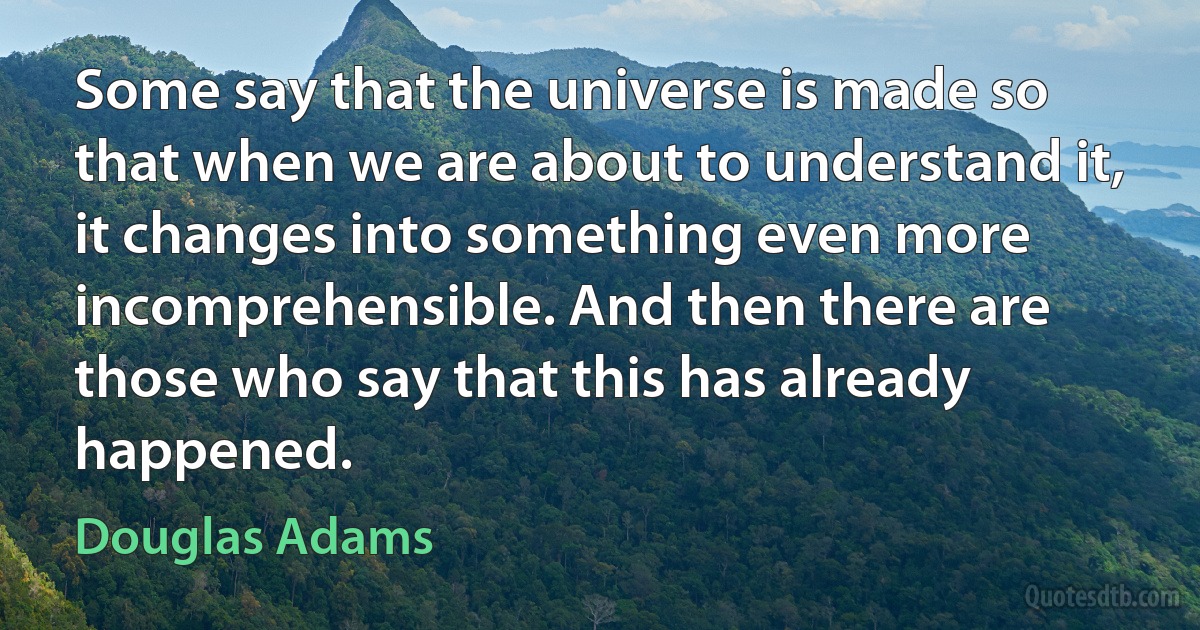 Some say that the universe is made so that when we are about to understand it, it changes into something even more incomprehensible. And then there are those who say that this has already happened. (Douglas Adams)