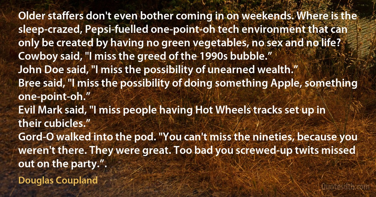 Older staffers don't even bother coming in on weekends. Where is the sleep-crazed, Pepsi-fuelled one-point-oh tech environment that can only be created by having no green vegetables, no sex and no life?
Cowboy said, "I miss the greed of the 1990s bubble.”
John Doe said, "I miss the possibility of unearned wealth.”
Bree said, "I miss the possibility of doing something Apple, something one-point-oh.”
Evil Mark said, "I miss people having Hot Wheels tracks set up in their cubicles.”
Gord-O walked into the pod. "You can't miss the nineties, because you weren't there. They were great. Too bad you screwed-up twits missed out on the party.”. (Douglas Coupland)