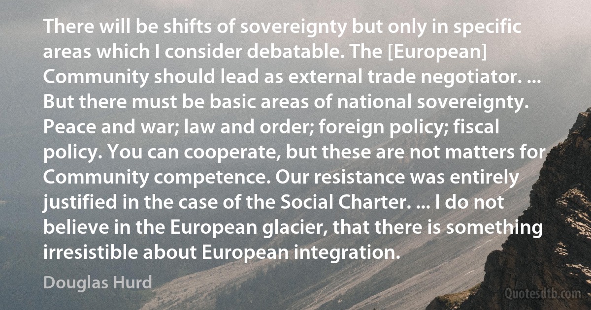 There will be shifts of sovereignty but only in specific areas which I consider debatable. The [European] Community should lead as external trade negotiator. ... But there must be basic areas of national sovereignty. Peace and war; law and order; foreign policy; fiscal policy. You can cooperate, but these are not matters for Community competence. Our resistance was entirely justified in the case of the Social Charter. ... I do not believe in the European glacier, that there is something irresistible about European integration. (Douglas Hurd)