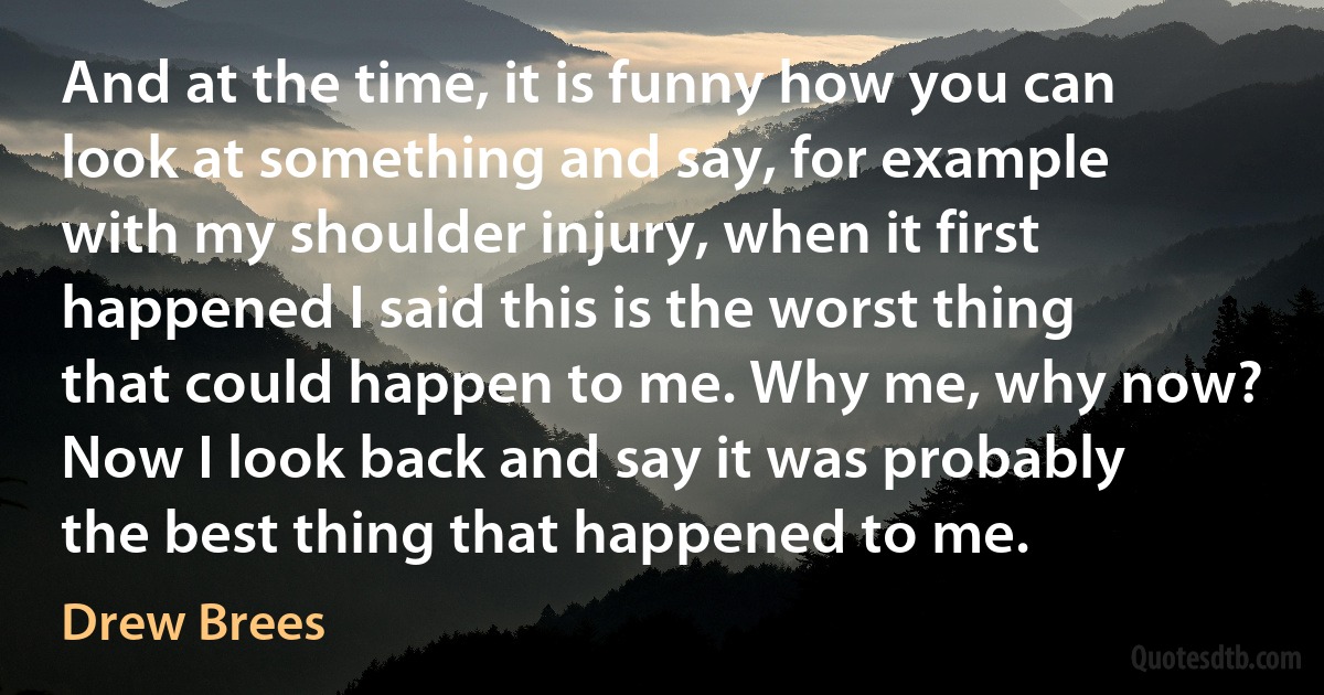 And at the time, it is funny how you can look at something and say, for example with my shoulder injury, when it first happened I said this is the worst thing that could happen to me. Why me, why now? Now I look back and say it was probably the best thing that happened to me. (Drew Brees)