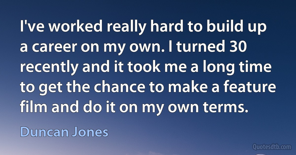 I've worked really hard to build up a career on my own. I turned 30 recently and it took me a long time to get the chance to make a feature film and do it on my own terms. (Duncan Jones)