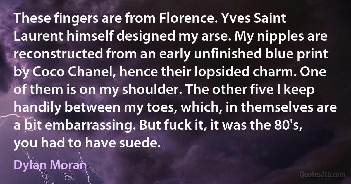 These fingers are from Florence. Yves Saint Laurent himself designed my arse. My nipples are reconstructed from an early unfinished blue print by Coco Chanel, hence their lopsided charm. One of them is on my shoulder. The other five I keep handily between my toes, which, in themselves are a bit embarrassing. But fuck it, it was the 80's, you had to have suede. (Dylan Moran)