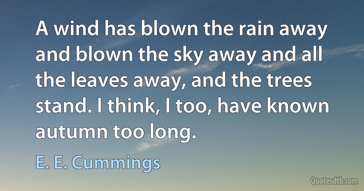 A wind has blown the rain away and blown the sky away and all the leaves away, and the trees stand. I think, I too, have known autumn too long. (E. E. Cummings)