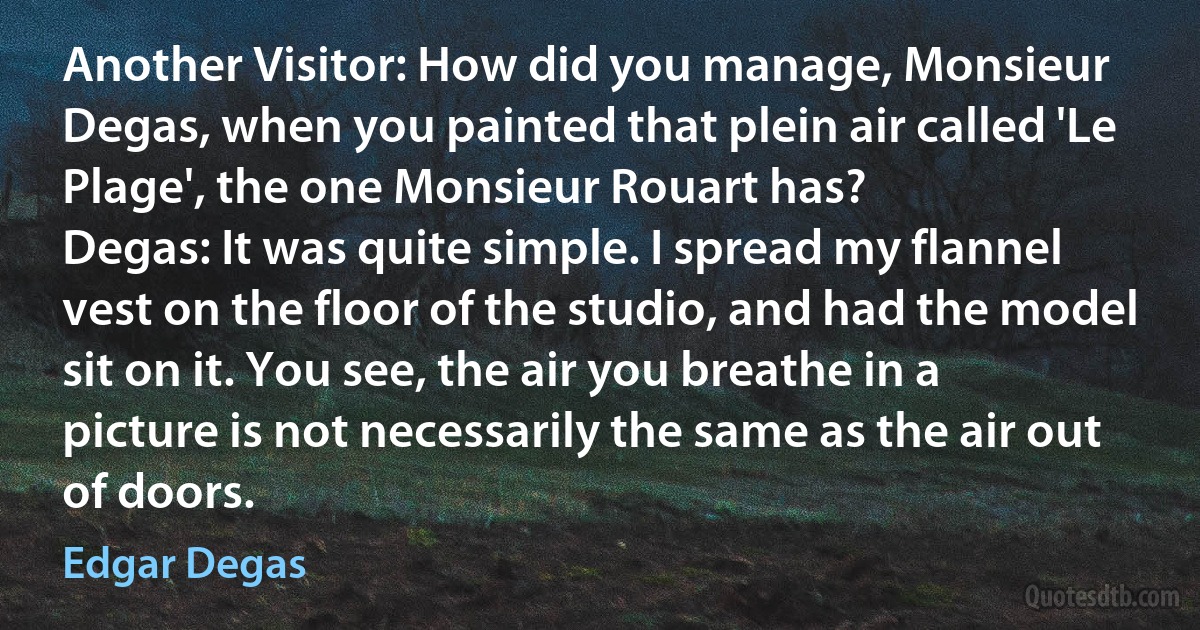 Another Visitor: How did you manage, Monsieur Degas, when you painted that plein air called 'Le Plage', the one Monsieur Rouart has?
Degas: It was quite simple. I spread my flannel vest on the floor of the studio, and had the model sit on it. You see, the air you breathe in a picture is not necessarily the same as the air out of doors. (Edgar Degas)