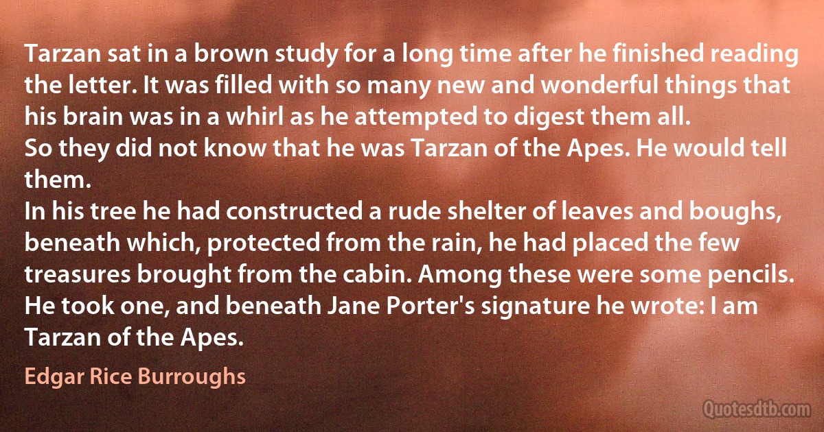 Tarzan sat in a brown study for a long time after he finished reading the letter. It was filled with so many new and wonderful things that his brain was in a whirl as he attempted to digest them all.
So they did not know that he was Tarzan of the Apes. He would tell them.
In his tree he had constructed a rude shelter of leaves and boughs, beneath which, protected from the rain, he had placed the few treasures brought from the cabin. Among these were some pencils.
He took one, and beneath Jane Porter's signature he wrote: I am Tarzan of the Apes. (Edgar Rice Burroughs)