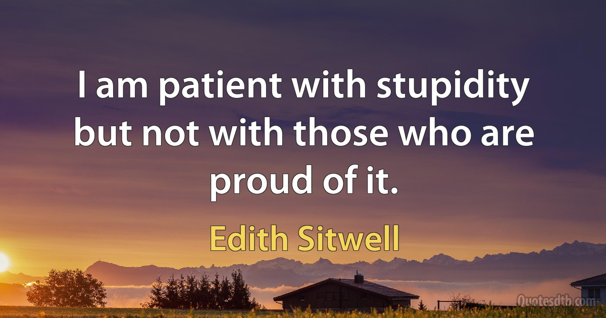 I am patient with stupidity but not with those who are proud of it. (Edith Sitwell)