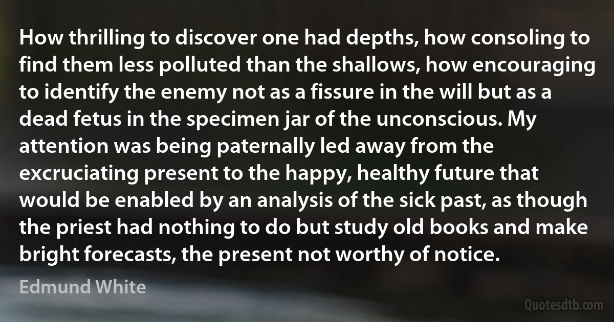 How thrilling to discover one had depths, how consoling to find them less polluted than the shallows, how encouraging to identify the enemy not as a fissure in the will but as a dead fetus in the specimen jar of the unconscious. My attention was being paternally led away from the excruciating present to the happy, healthy future that would be enabled by an analysis of the sick past, as though the priest had nothing to do but study old books and make bright forecasts, the present not worthy of notice. (Edmund White)