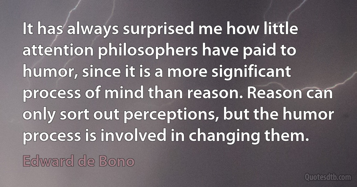 It has always surprised me how little attention philosophers have paid to humor, since it is a more significant process of mind than reason. Reason can only sort out perceptions, but the humor process is involved in changing them. (Edward de Bono)