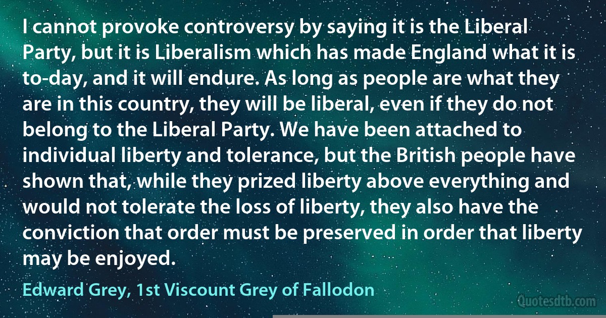 I cannot provoke controversy by saying it is the Liberal Party, but it is Liberalism which has made England what it is to-day, and it will endure. As long as people are what they are in this country, they will be liberal, even if they do not belong to the Liberal Party. We have been attached to individual liberty and tolerance, but the British people have shown that, while they prized liberty above everything and would not tolerate the loss of liberty, they also have the conviction that order must be preserved in order that liberty may be enjoyed. (Edward Grey, 1st Viscount Grey of Fallodon)