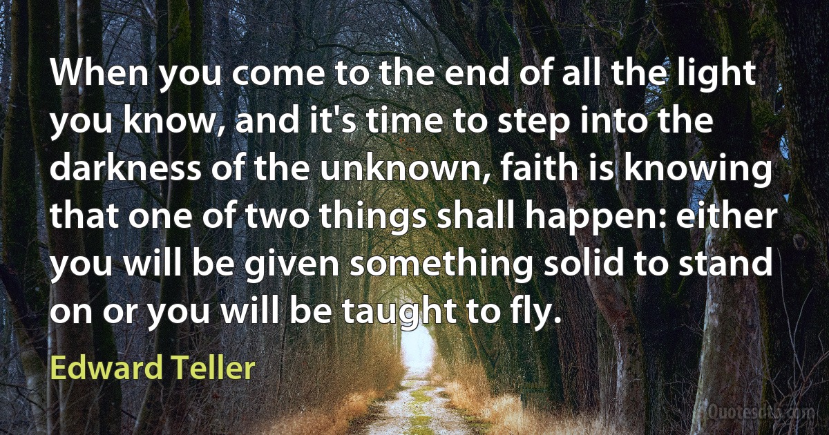 When you come to the end of all the light you know, and it's time to step into the darkness of the unknown, faith is knowing that one of two things shall happen: either you will be given something solid to stand on or you will be taught to fly. (Edward Teller)