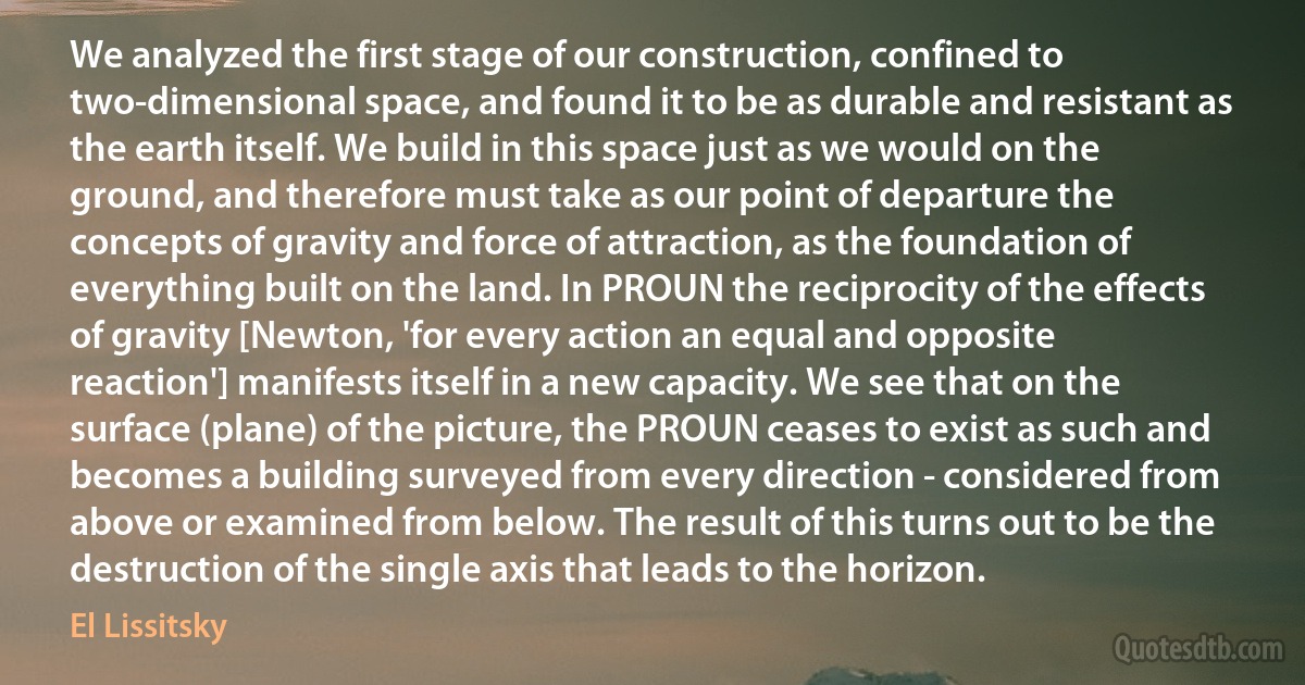 We analyzed the first stage of our construction, confined to two-dimensional space, and found it to be as durable and resistant as the earth itself. We build in this space just as we would on the ground, and therefore must take as our point of departure the concepts of gravity and force of attraction, as the foundation of everything built on the land. In PROUN the reciprocity of the effects of gravity [Newton, 'for every action an equal and opposite reaction'] manifests itself in a new capacity. We see that on the surface (plane) of the picture, the PROUN ceases to exist as such and becomes a building surveyed from every direction - considered from above or examined from below. The result of this turns out to be the destruction of the single axis that leads to the horizon. (El Lissitsky)