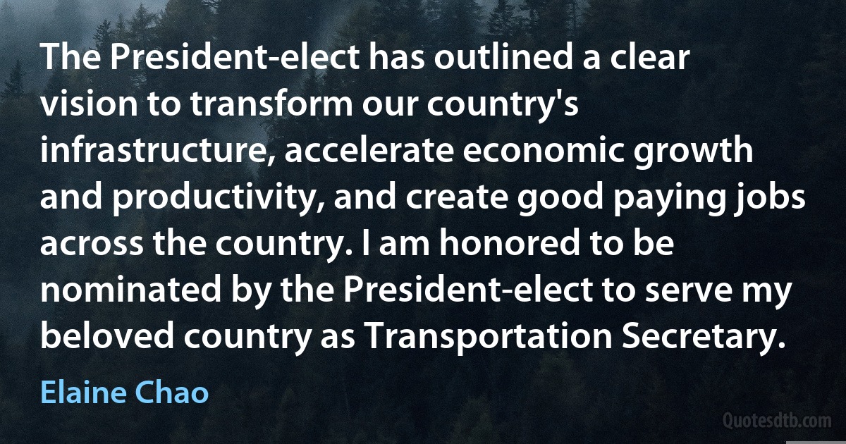 The President-elect has outlined a clear vision to transform our country's infrastructure, accelerate economic growth and productivity, and create good paying jobs across the country. I am honored to be nominated by the President-elect to serve my beloved country as Transportation Secretary. (Elaine Chao)