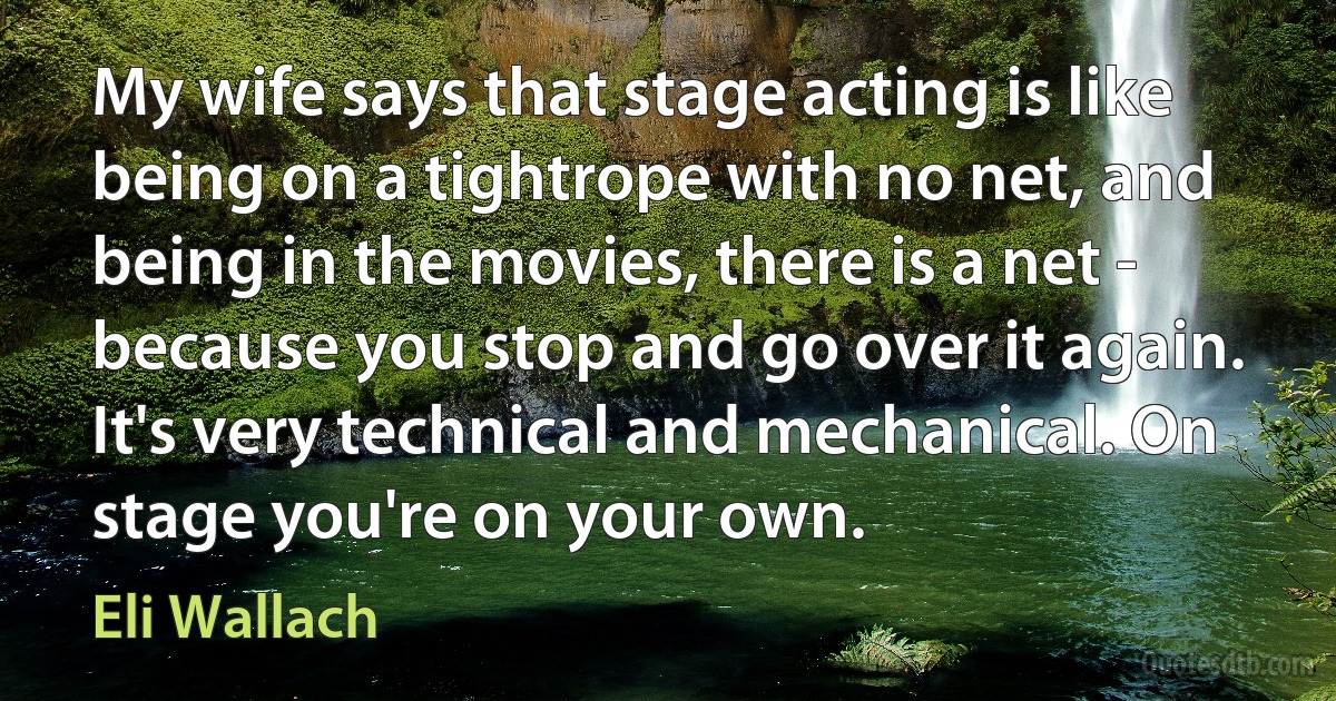 My wife says that stage acting is like being on a tightrope with no net, and being in the movies, there is a net - because you stop and go over it again. It's very technical and mechanical. On stage you're on your own. (Eli Wallach)