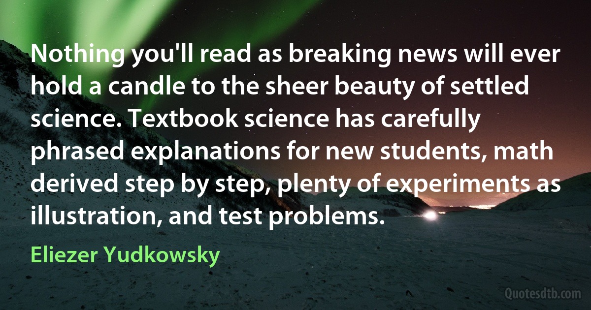 Nothing you'll read as breaking news will ever hold a candle to the sheer beauty of settled science. Textbook science has carefully phrased explanations for new students, math derived step by step, plenty of experiments as illustration, and test problems. (Eliezer Yudkowsky)