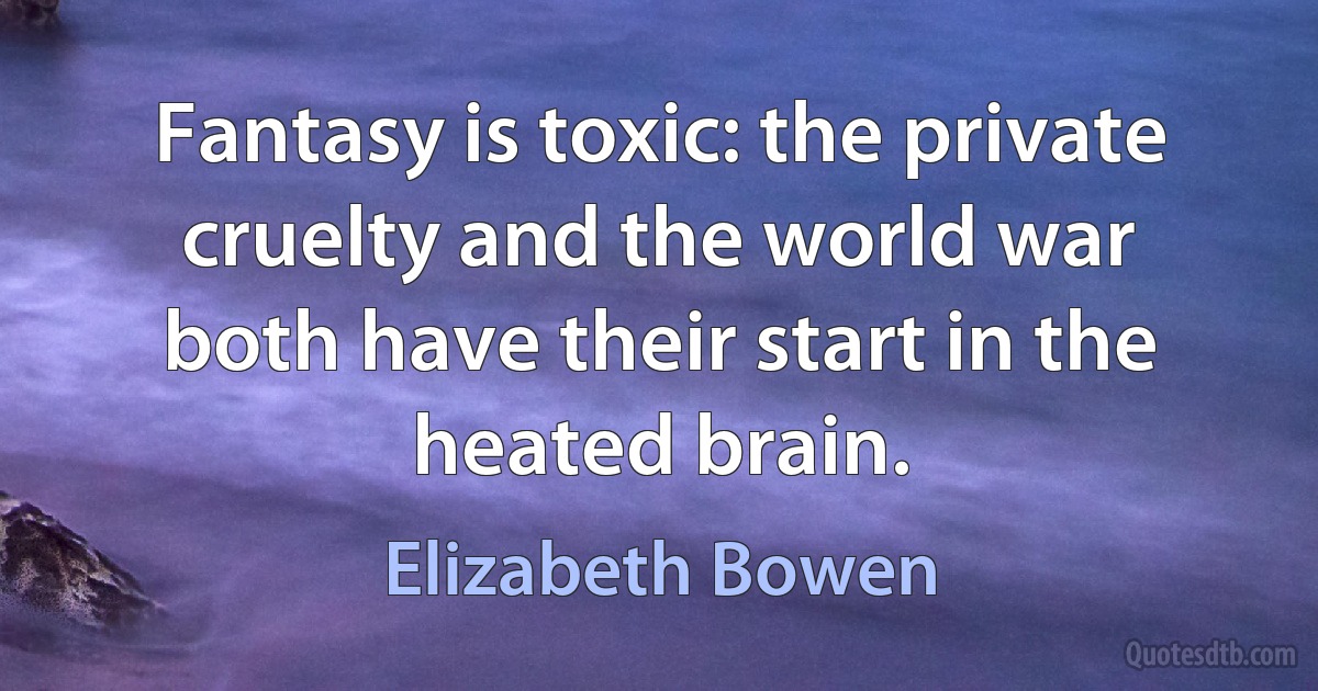 Fantasy is toxic: the private cruelty and the world war both have their start in the heated brain. (Elizabeth Bowen)